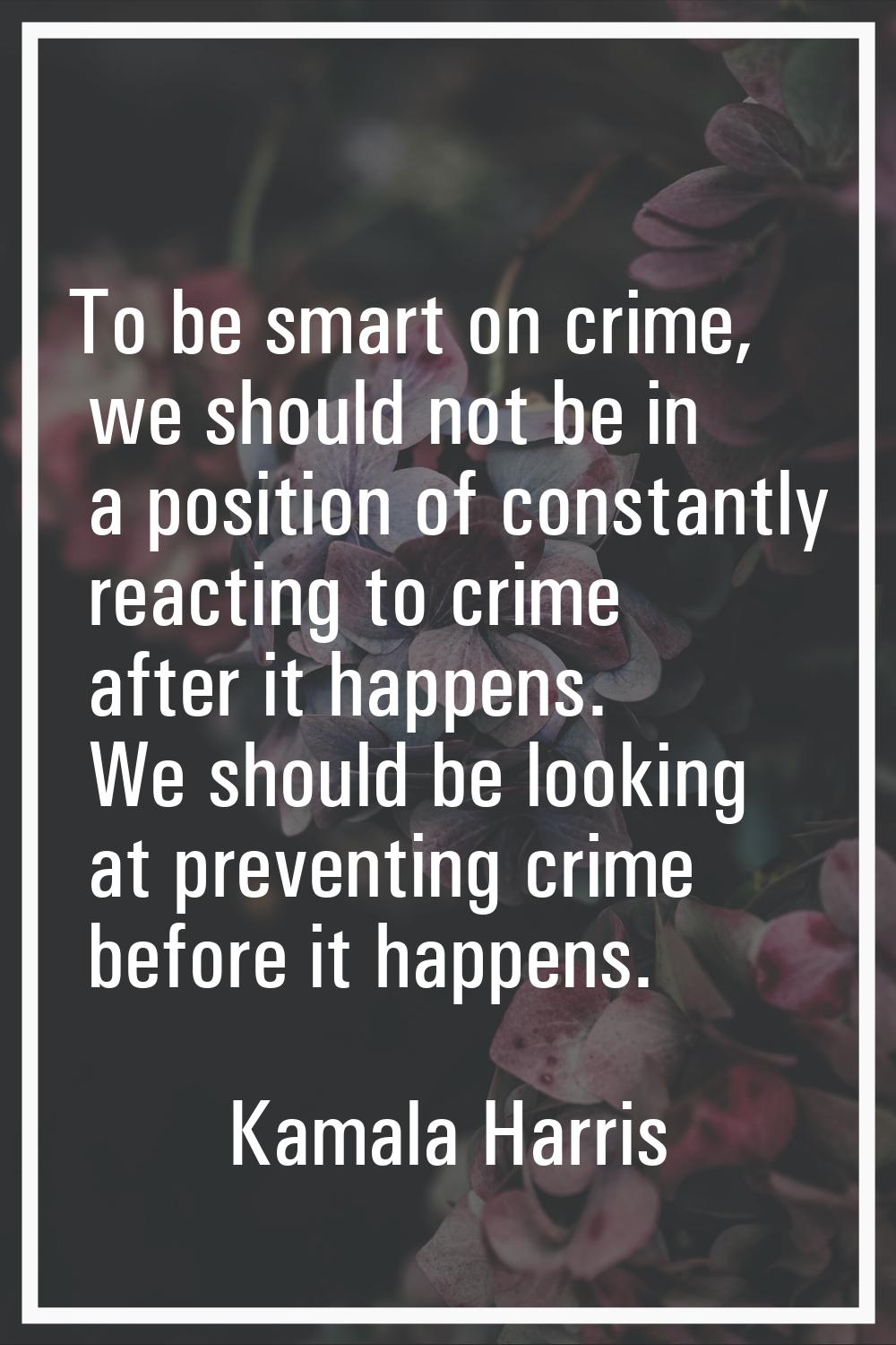 To be smart on crime, we should not be in a position of constantly reacting to crime after it happe