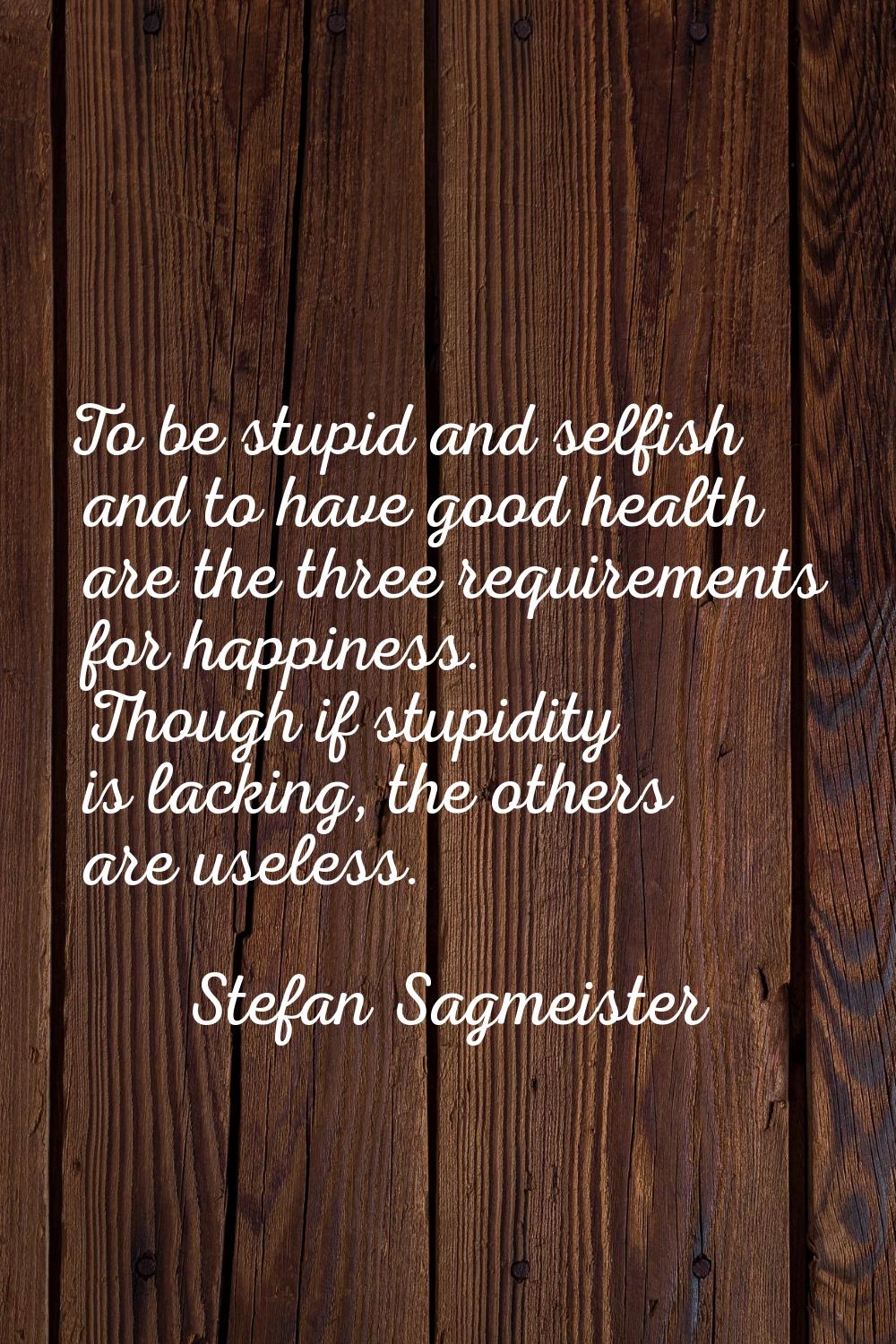 To be stupid and selfish and to have good health are the three requirements for happiness. Though i