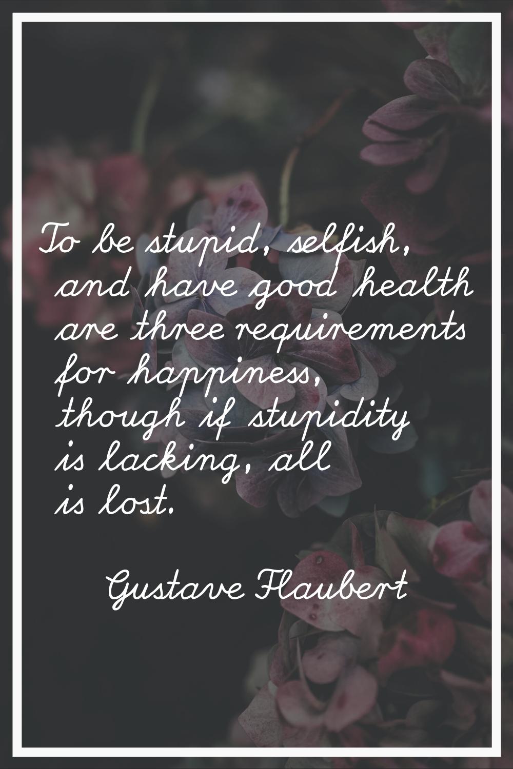 To be stupid, selfish, and have good health are three requirements for happiness, though if stupidi