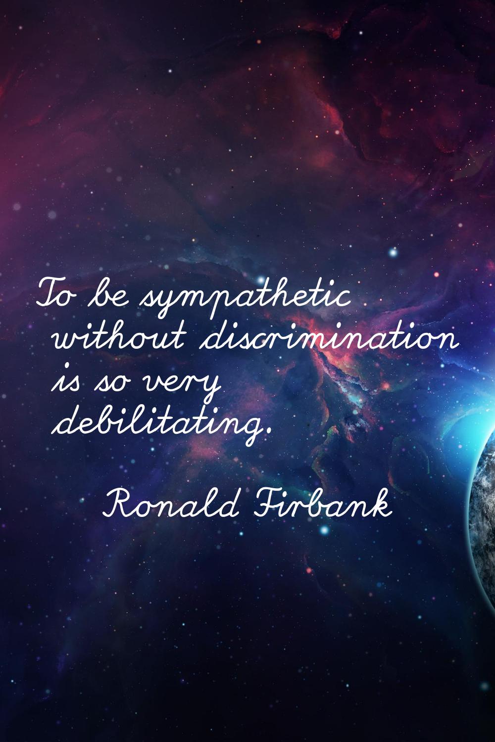 To be sympathetic without discrimination is so very debilitating.