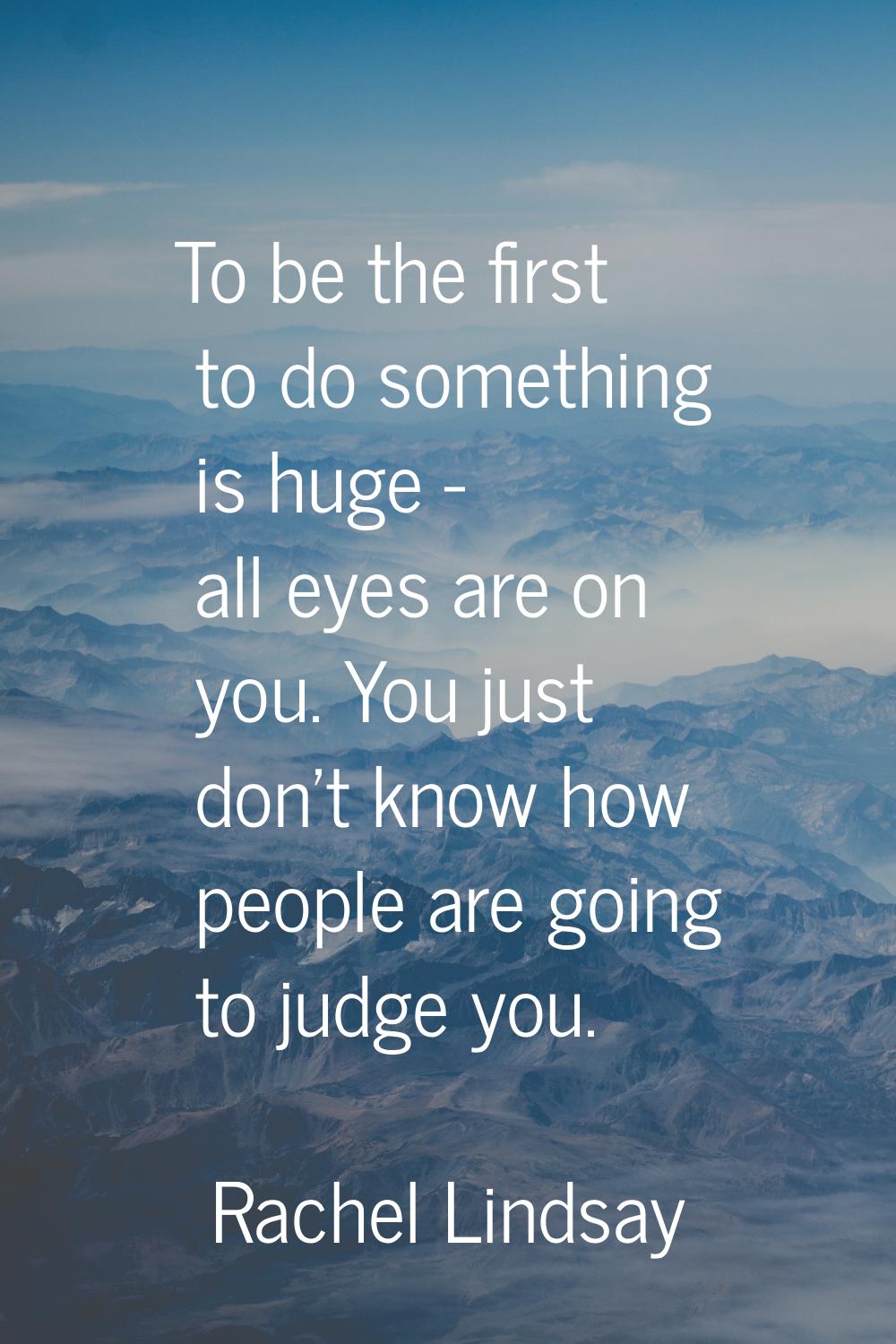 To be the first to do something is huge - all eyes are on you. You just don't know how people are g