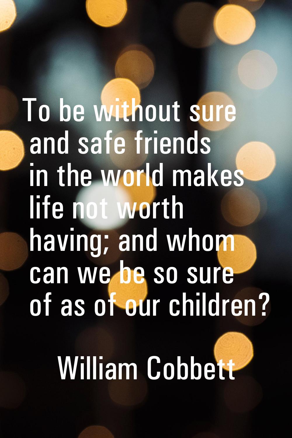 To be without sure and safe friends in the world makes life not worth having; and whom can we be so