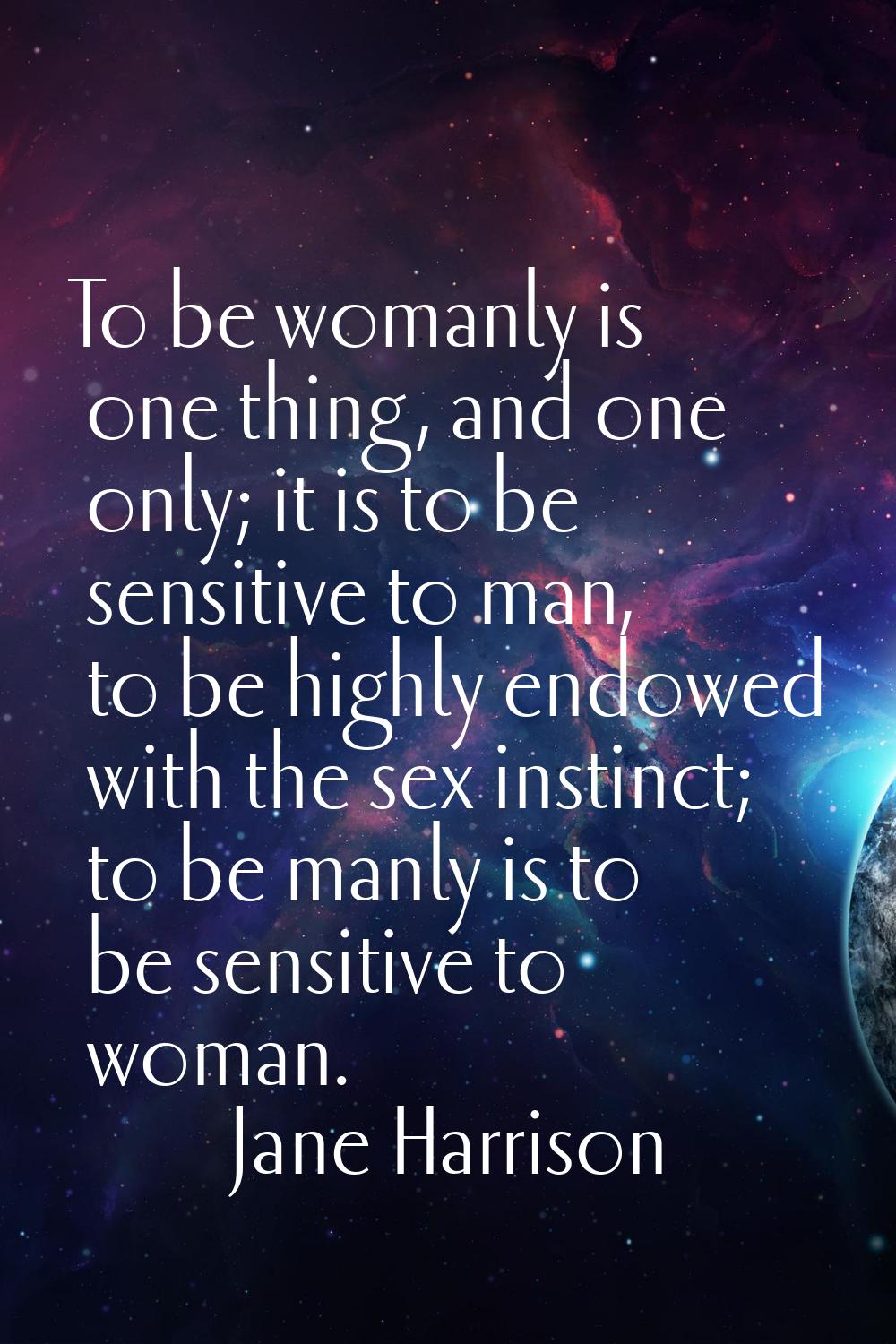 To be womanly is one thing, and one only; it is to be sensitive to man, to be highly endowed with t
