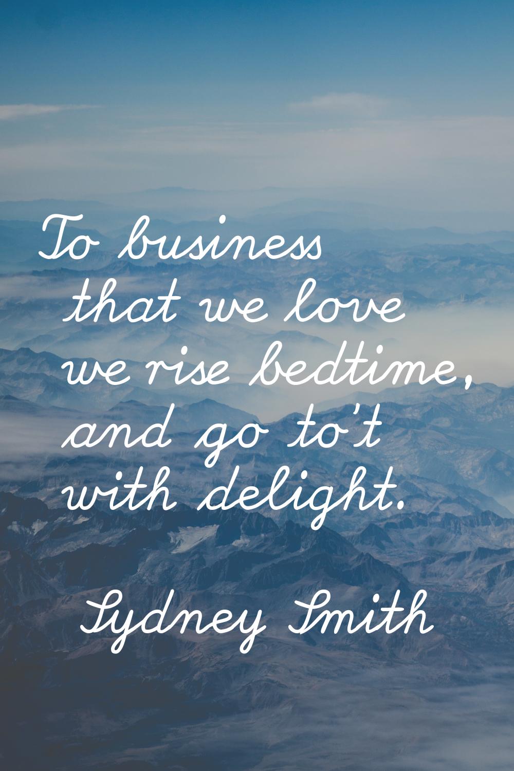 To business that we love we rise bedtime, and go to't with delight.