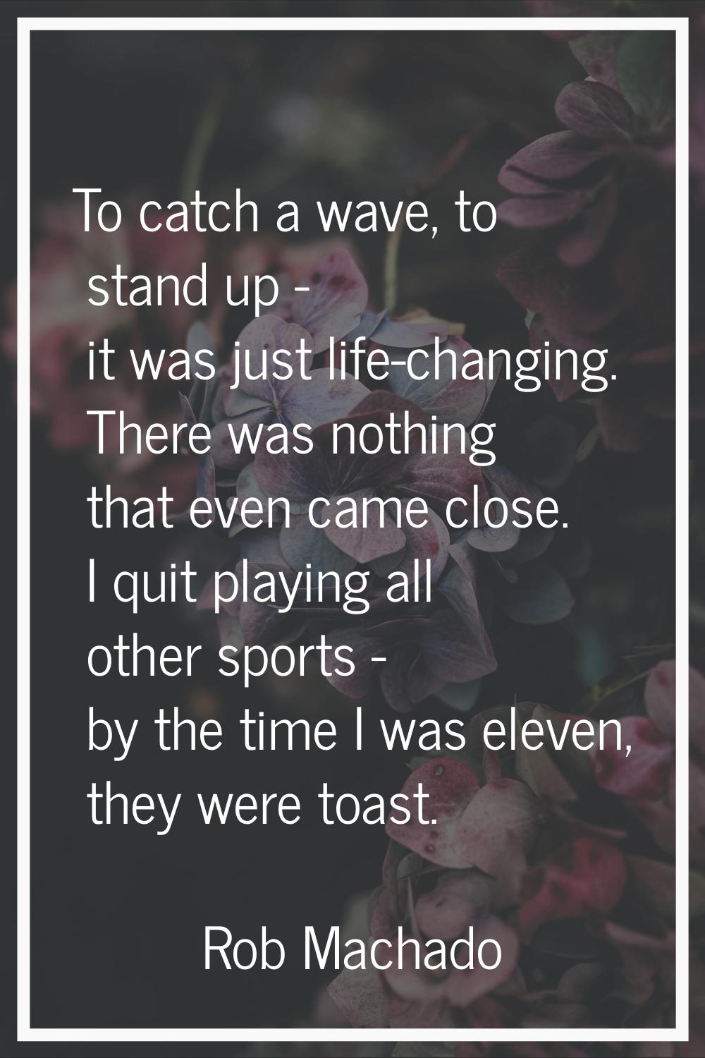 To catch a wave, to stand up - it was just life-changing. There was nothing that even came close. I