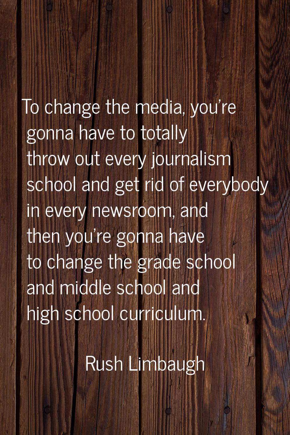 To change the media, you're gonna have to totally throw out every journalism school and get rid of 