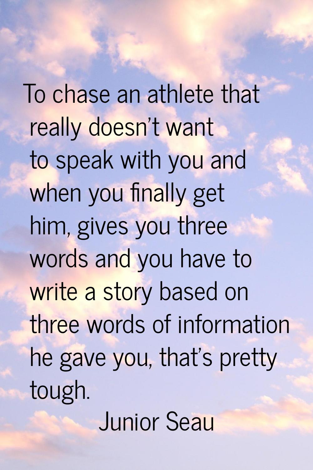 To chase an athlete that really doesn't want to speak with you and when you finally get him, gives 