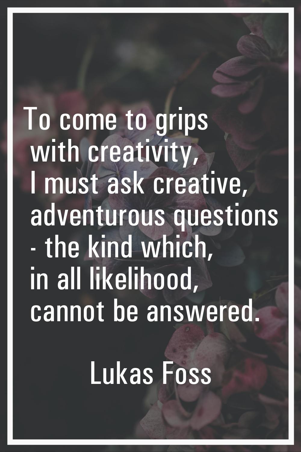 To come to grips with creativity, I must ask creative, adventurous questions - the kind which, in a