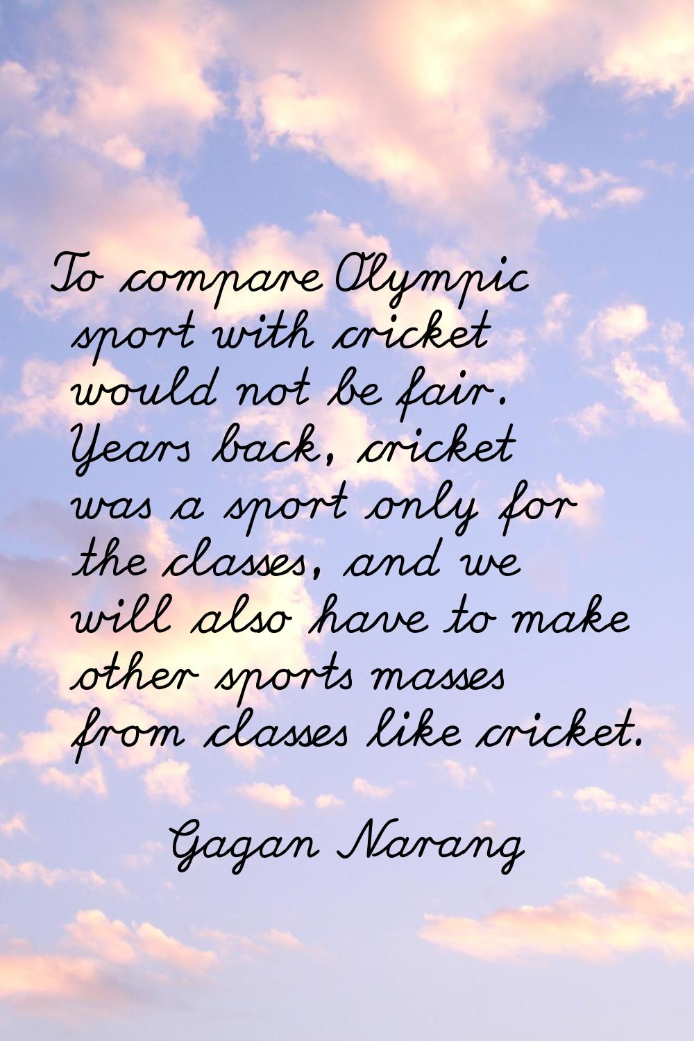 To compare Olympic sport with cricket would not be fair. Years back, cricket was a sport only for t