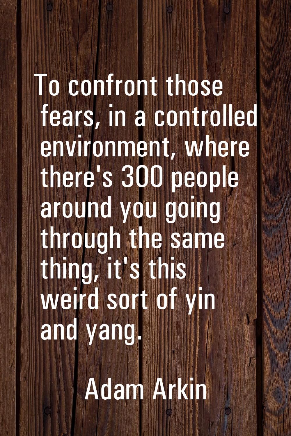 To confront those fears, in a controlled environment, where there's 300 people around you going thr