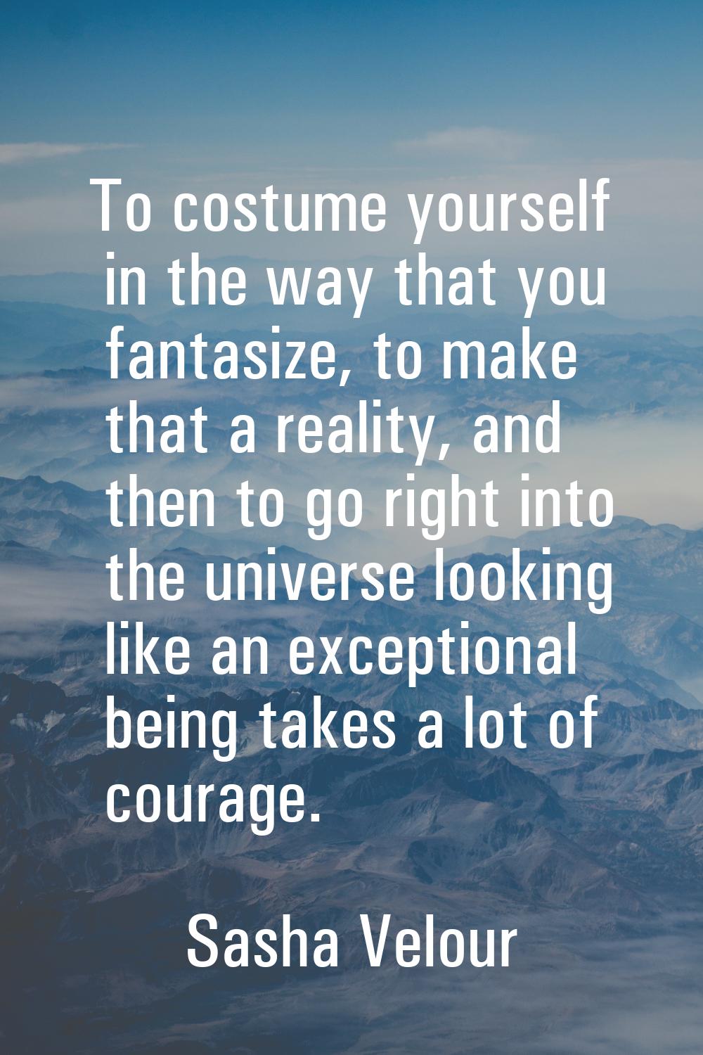 To costume yourself in the way that you fantasize, to make that a reality, and then to go right int