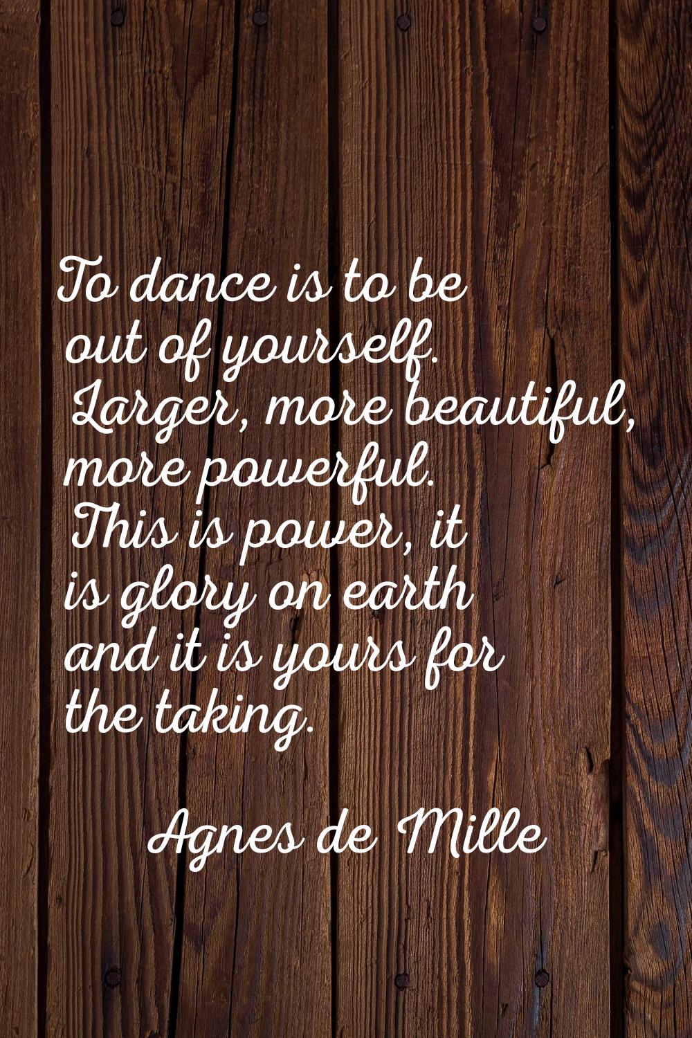 To dance is to be out of yourself. Larger, more beautiful, more powerful. This is power, it is glor