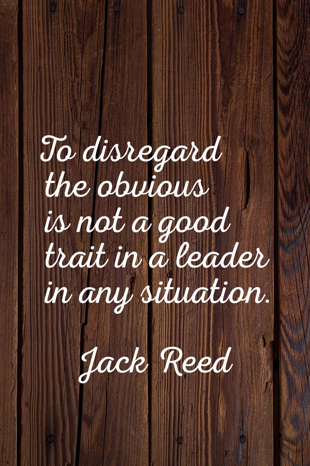 To disregard the obvious is not a good trait in a leader in any situation.
