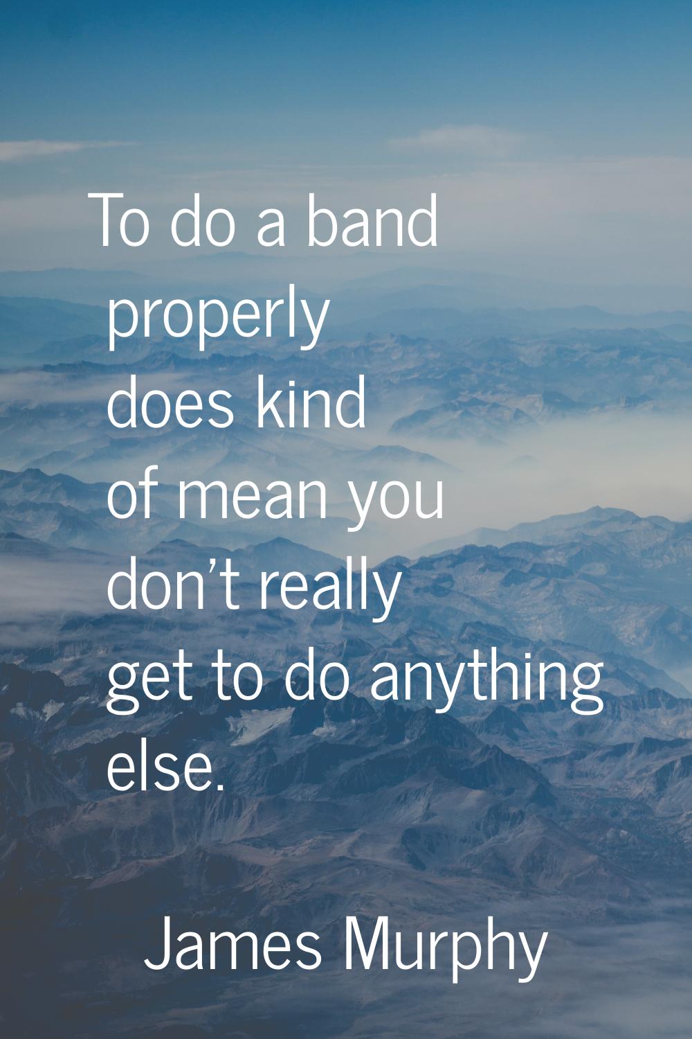 To do a band properly does kind of mean you don't really get to do anything else.