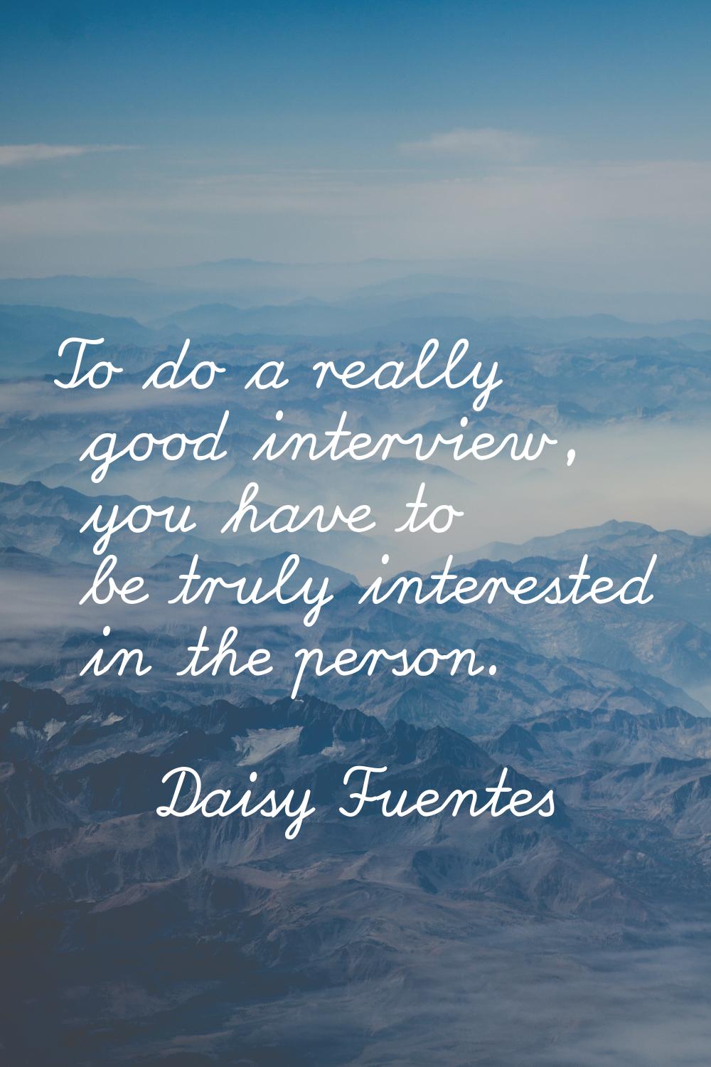 To do a really good interview, you have to be truly interested in the person.