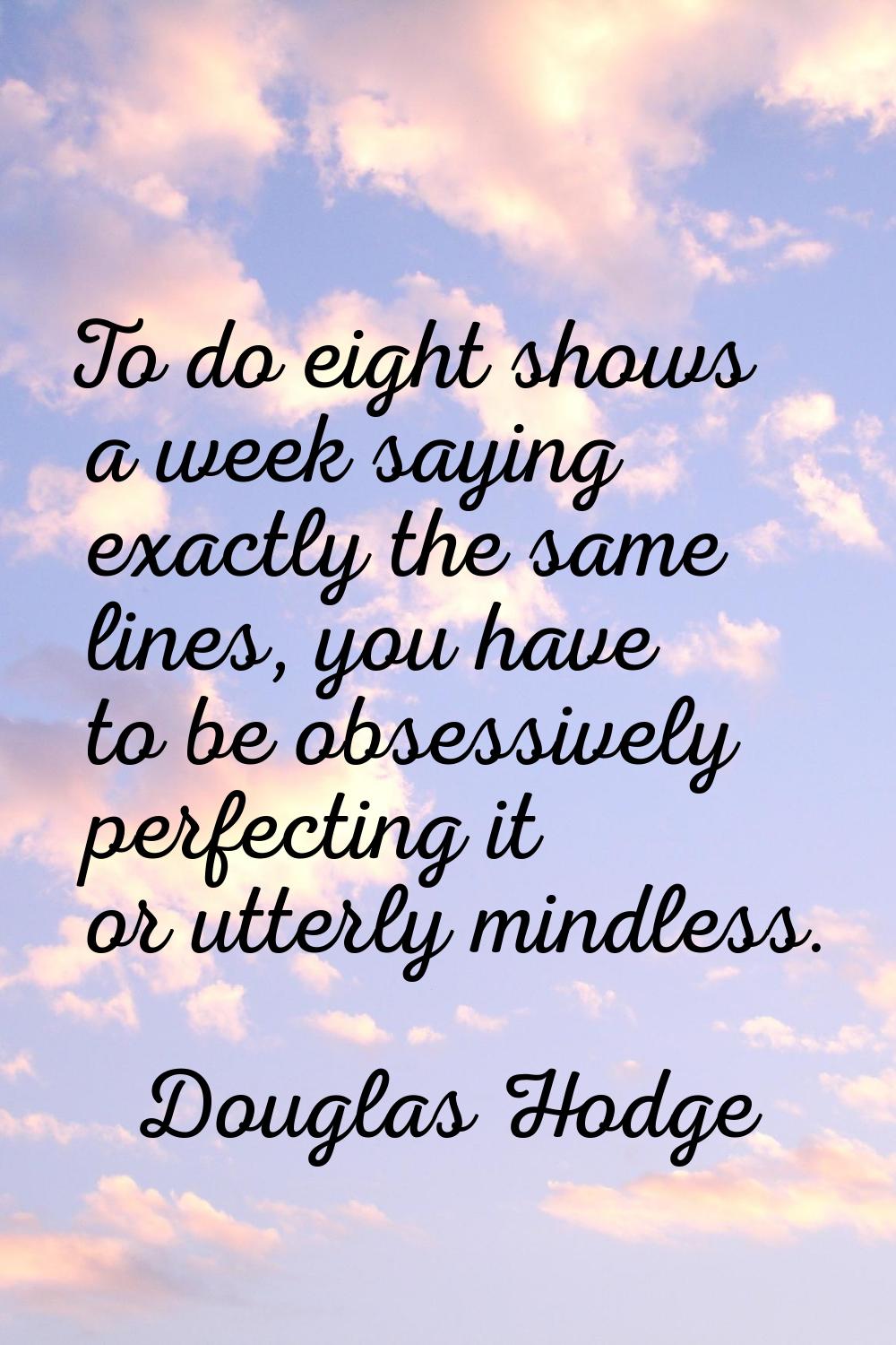 To do eight shows a week saying exactly the same lines, you have to be obsessively perfecting it or