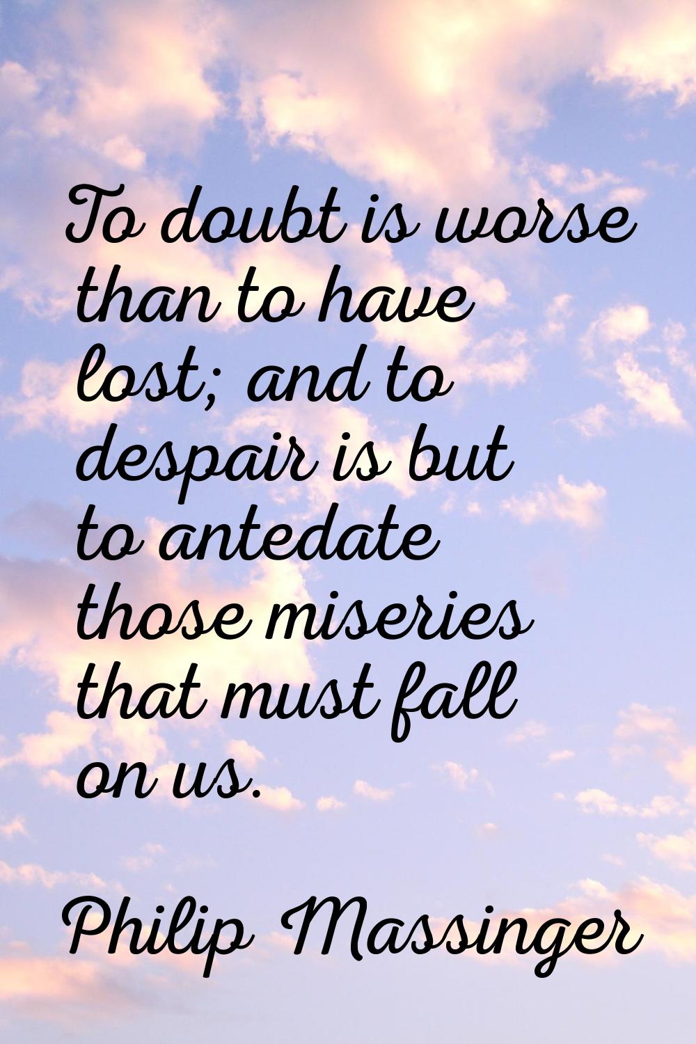 To doubt is worse than to have lost; and to despair is but to antedate those miseries that must fal