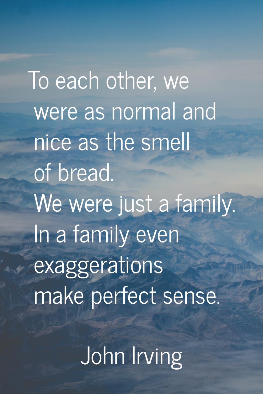 To each other, we were as normal and nice as the smell of bread. We were just a family. In a family