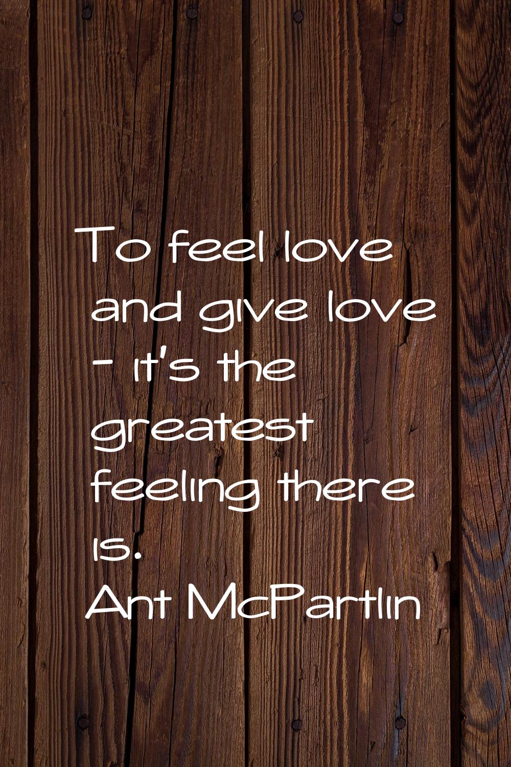 To feel love and give love - it's the greatest feeling there is.