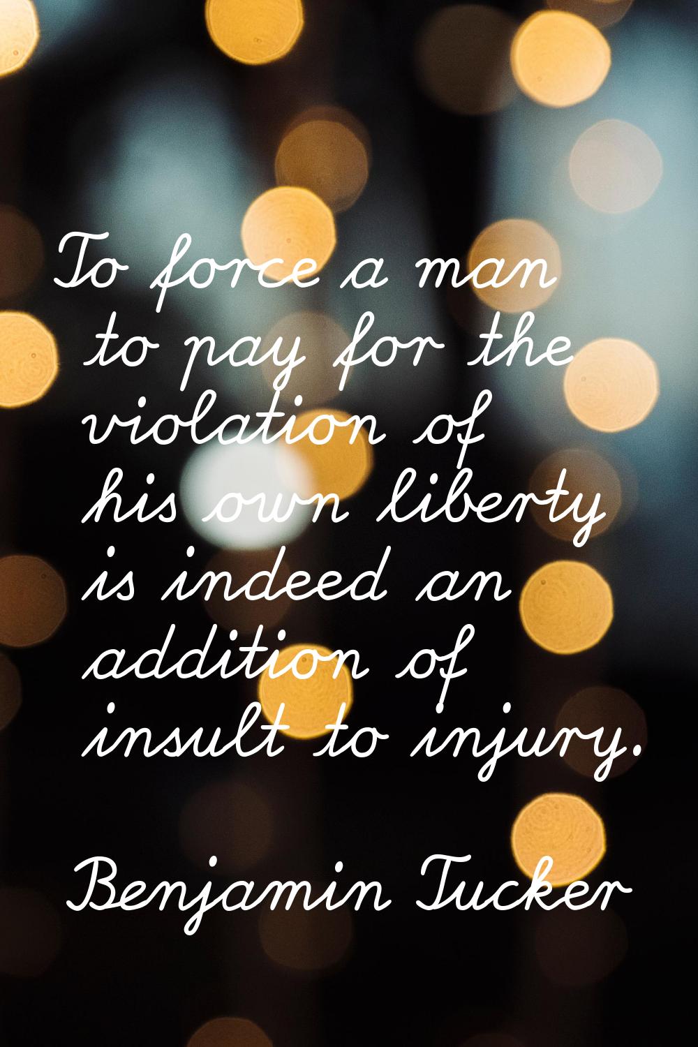 To force a man to pay for the violation of his own liberty is indeed an addition of insult to injur