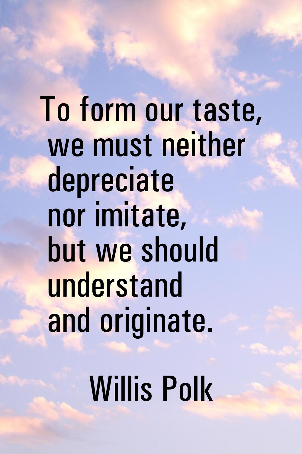 To form our taste, we must neither depreciate nor imitate, but we should understand and originate.