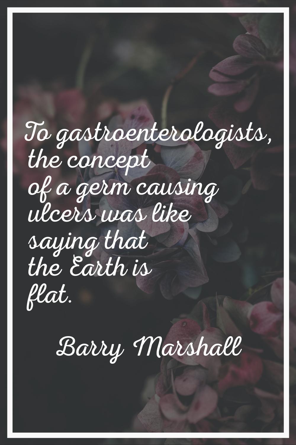To gastroenterologists, the concept of a germ causing ulcers was like saying that the Earth is flat
