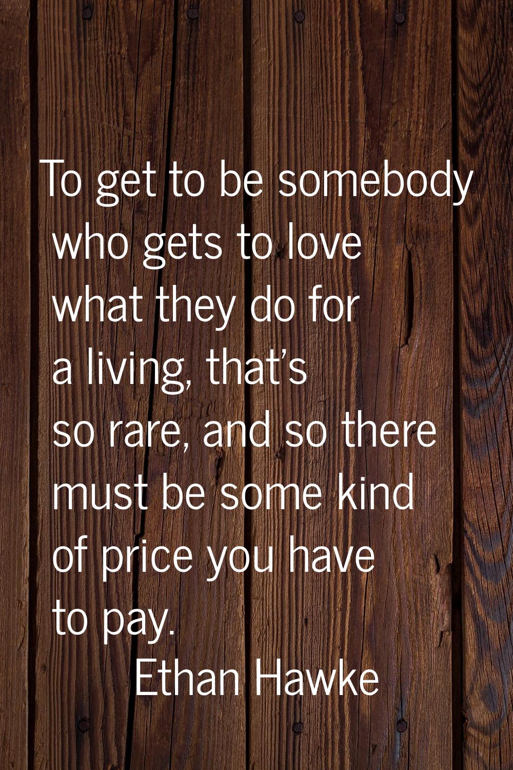 To get to be somebody who gets to love what they do for a living, that's so rare, and so there must