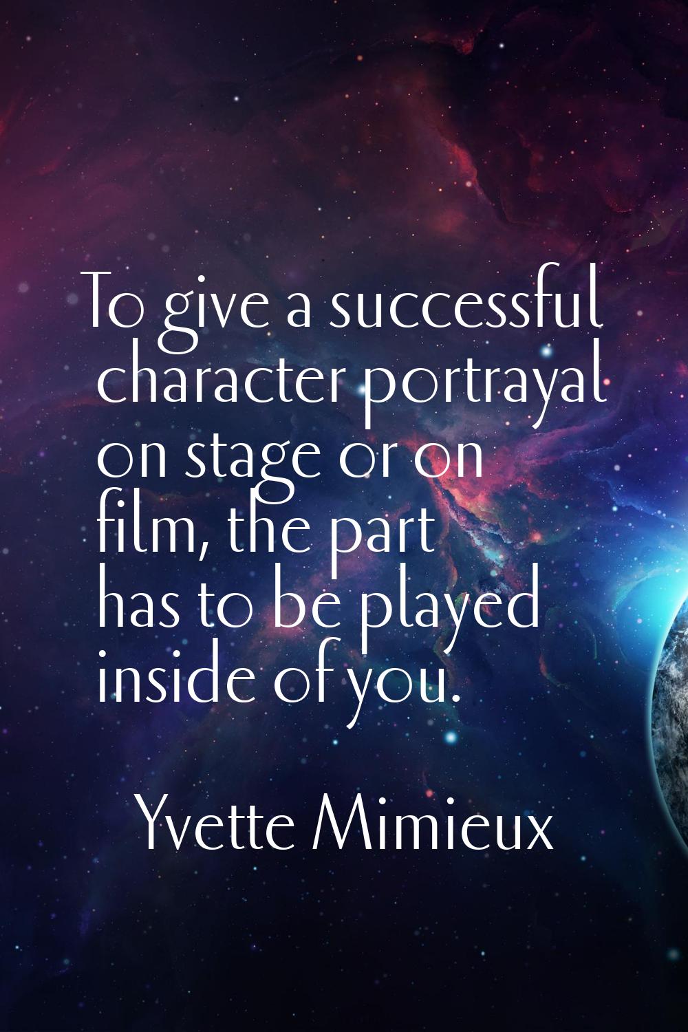 To give a successful character portrayal on stage or on film, the part has to be played inside of y