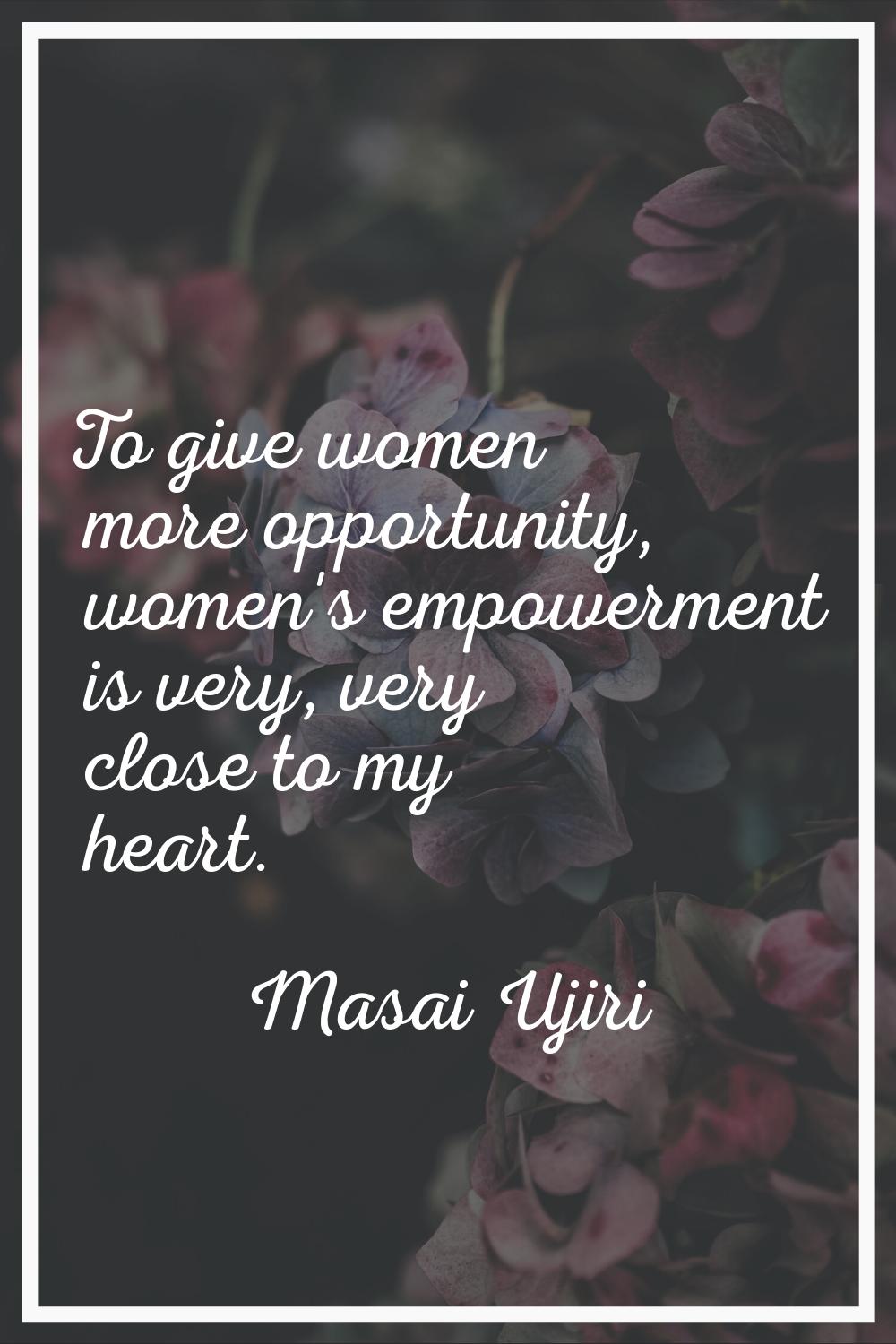 To give women more opportunity, women's empowerment is very, very close to my heart.