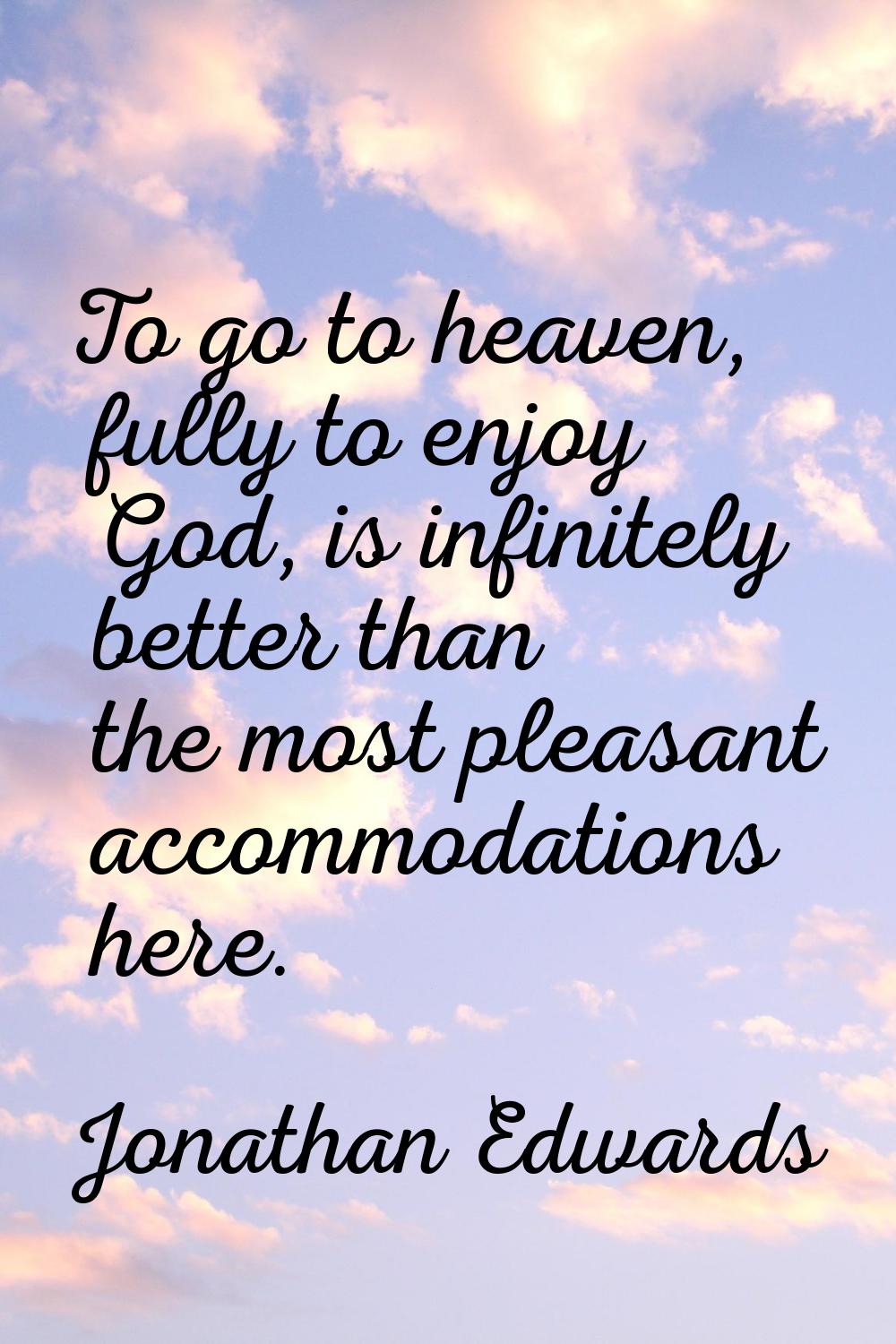 To go to heaven, fully to enjoy God, is infinitely better than the most pleasant accommodations her