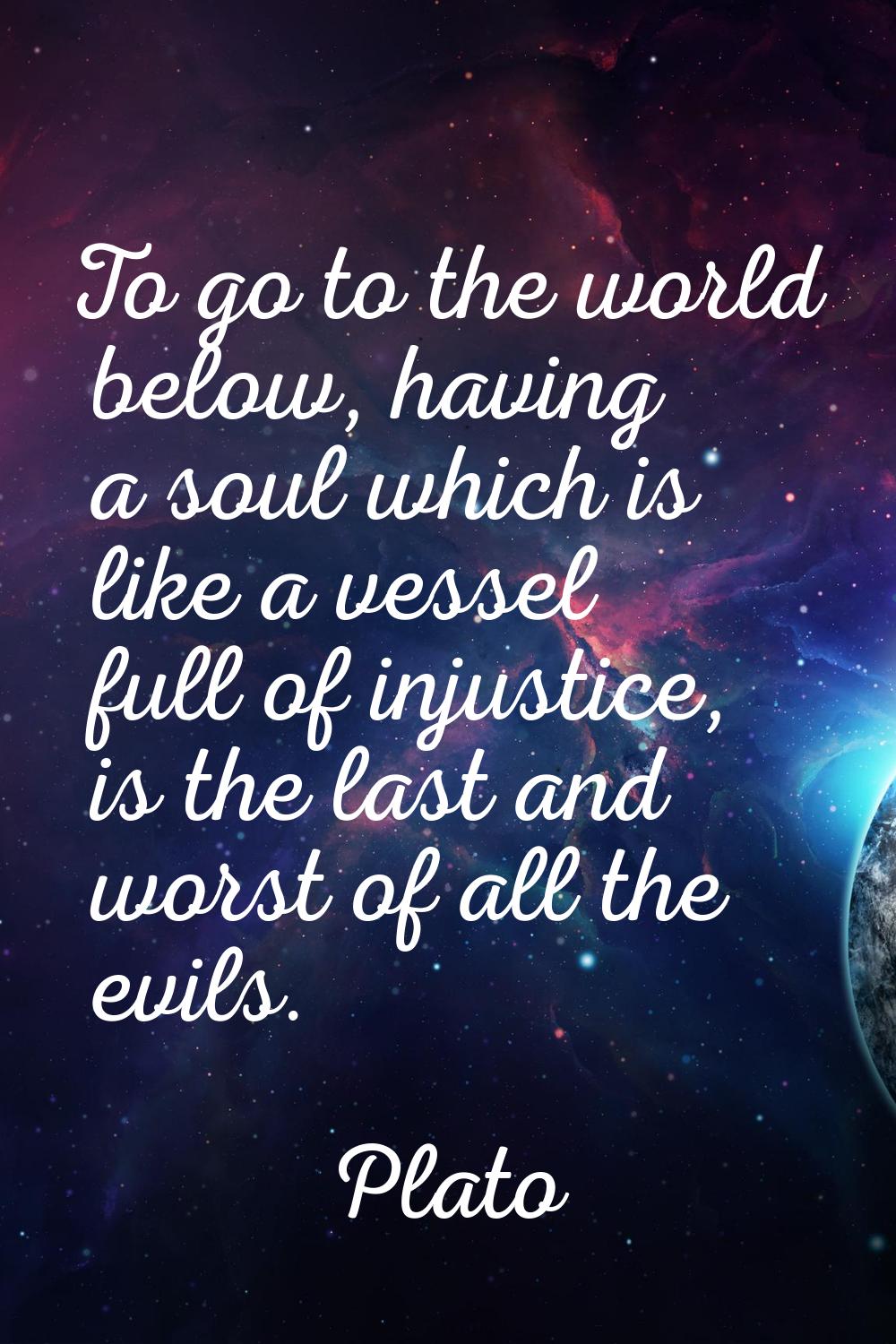 To go to the world below, having a soul which is like a vessel full of injustice, is the last and w