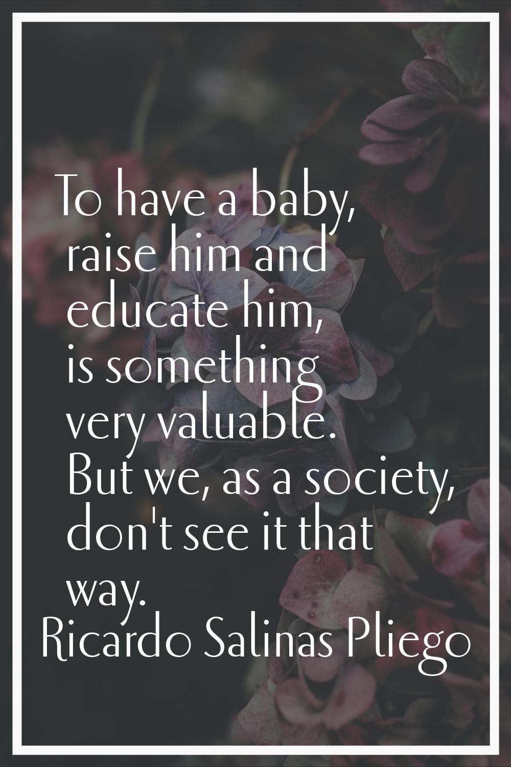 To have a baby, raise him and educate him, is something very valuable. But we, as a society, don't 