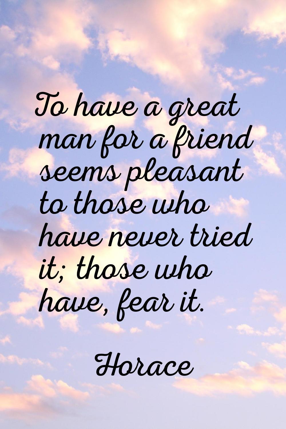 To have a great man for a friend seems pleasant to those who have never tried it; those who have, f
