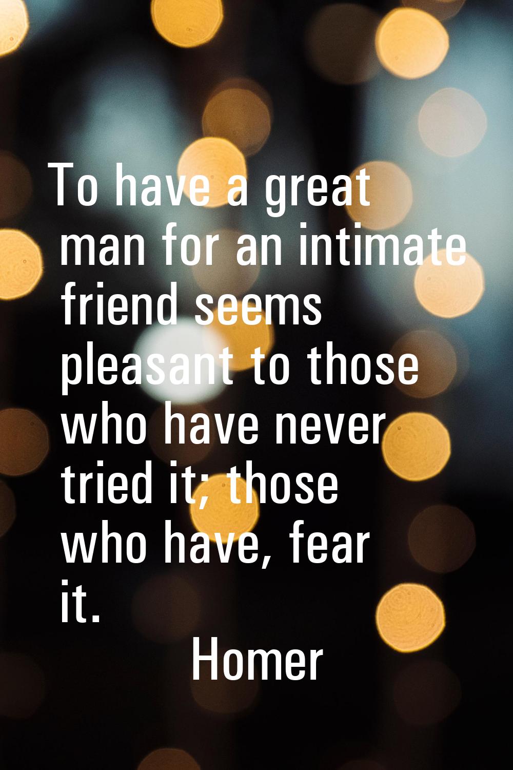 To have a great man for an intimate friend seems pleasant to those who have never tried it; those w