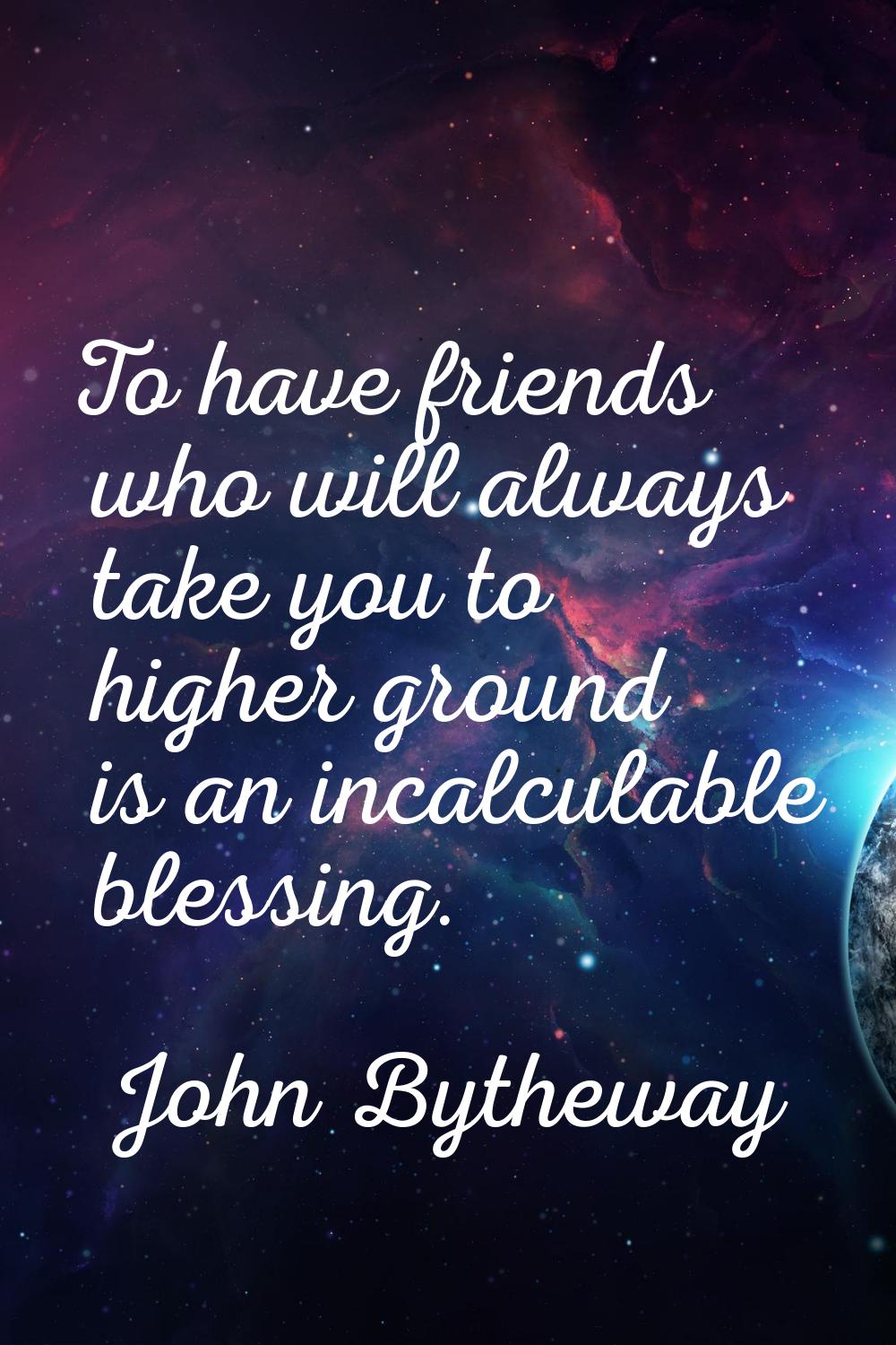 To have friends who will always take you to higher ground is an incalculable blessing.