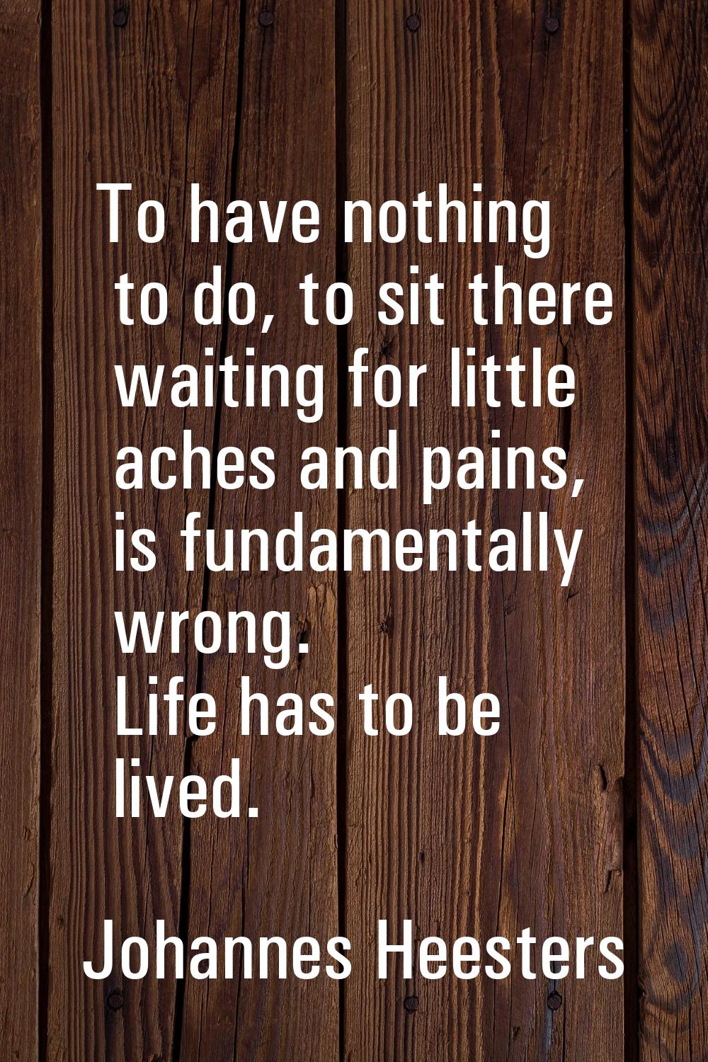 To have nothing to do, to sit there waiting for little aches and pains, is fundamentally wrong. Lif