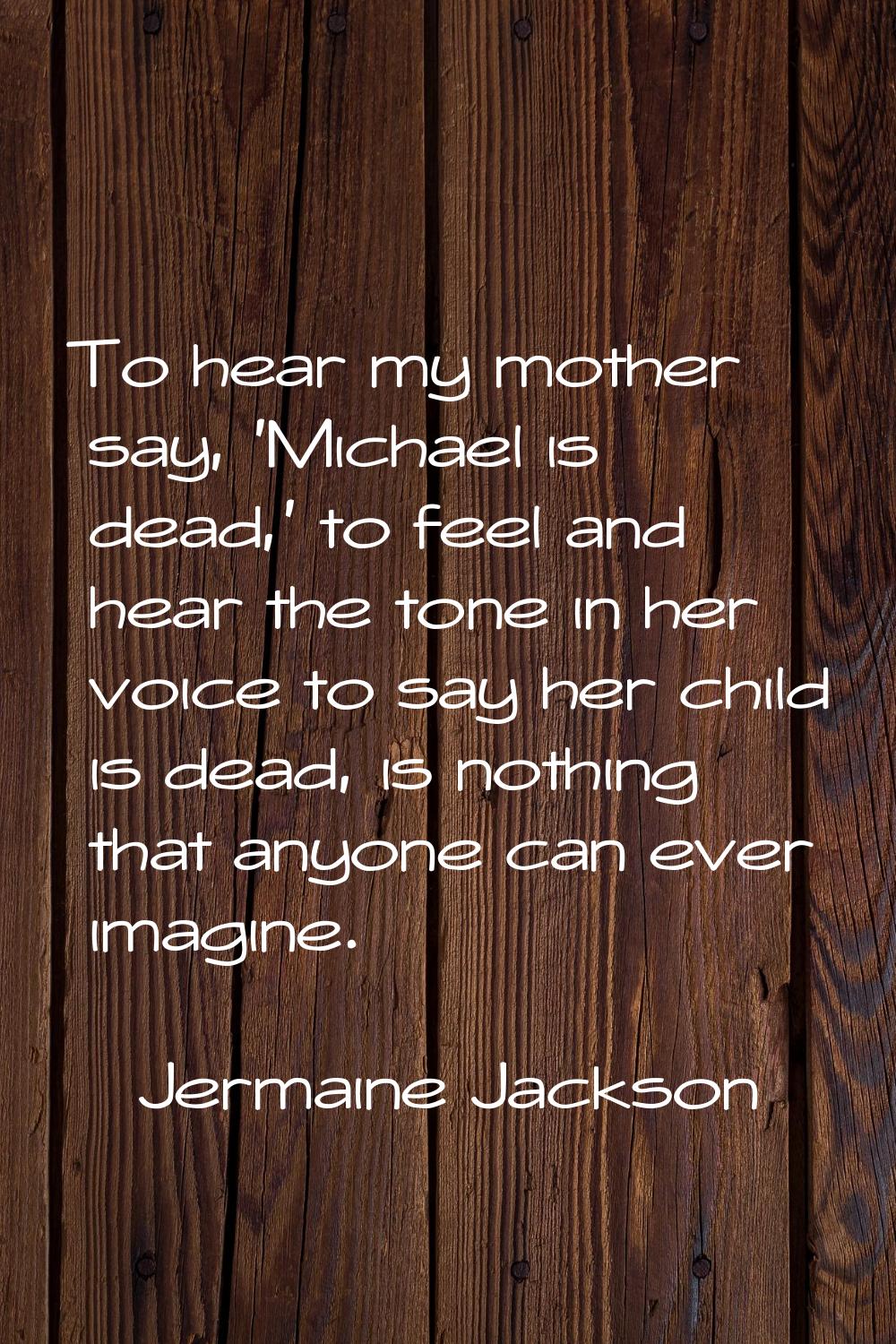 To hear my mother say, 'Michael is dead,' to feel and hear the tone in her voice to say her child i