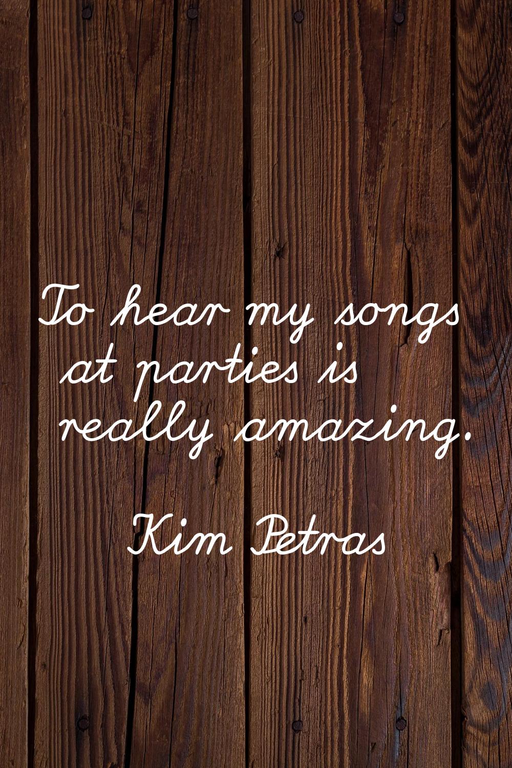To hear my songs at parties is really amazing.