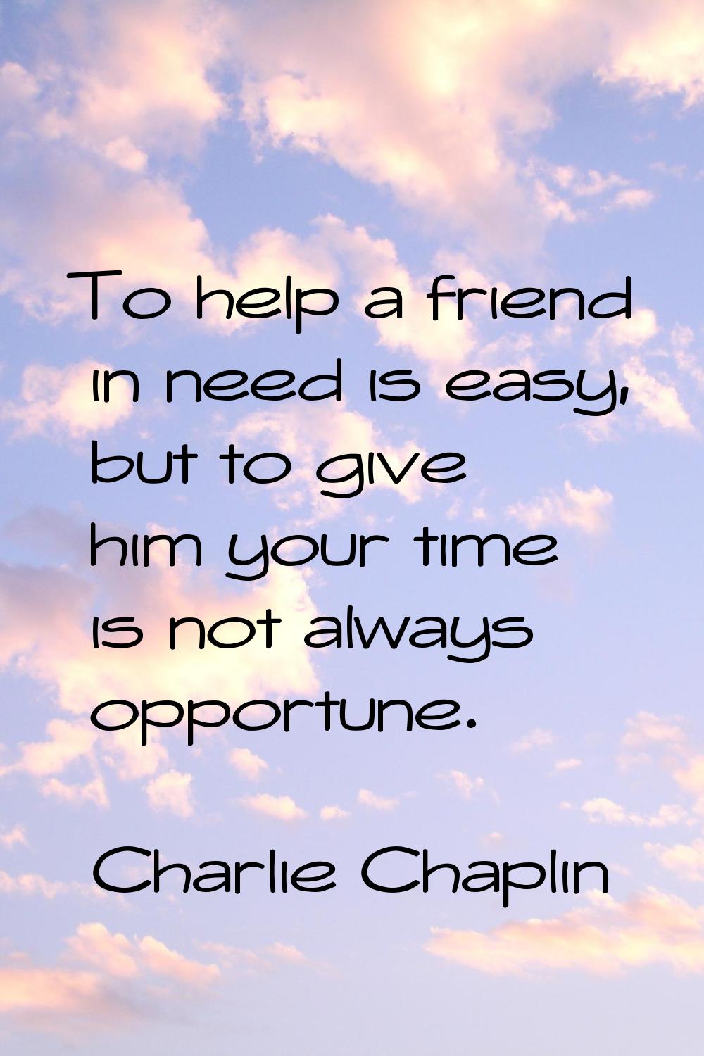 To help a friend in need is easy, but to give him your time is not always opportune.