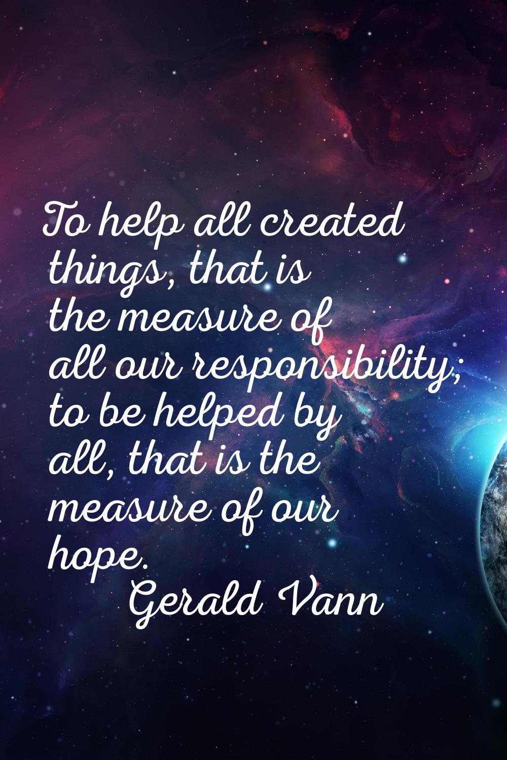 To help all created things, that is the measure of all our responsibility; to be helped by all, tha
