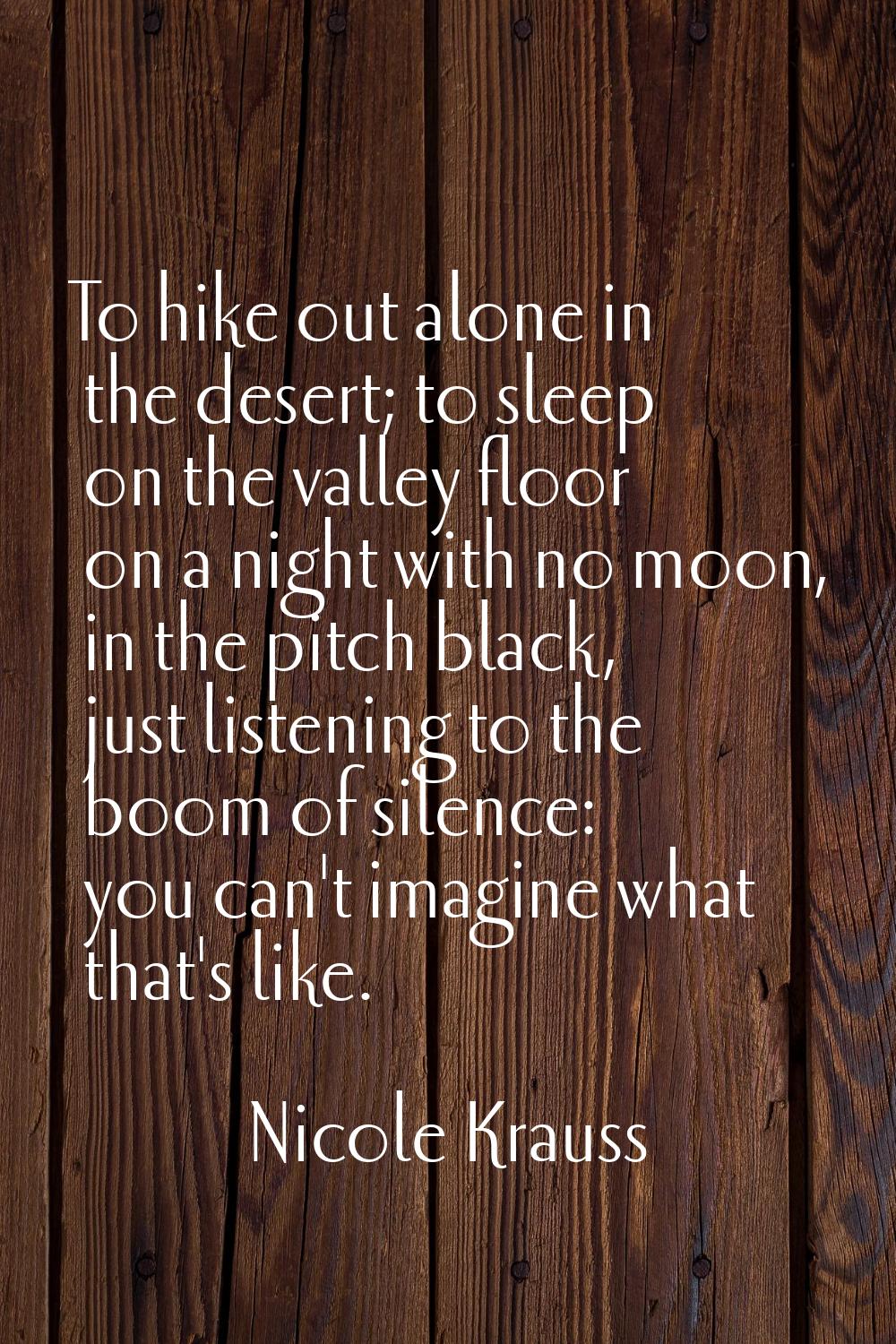 To hike out alone in the desert; to sleep on the valley floor on a night with no moon, in the pitch