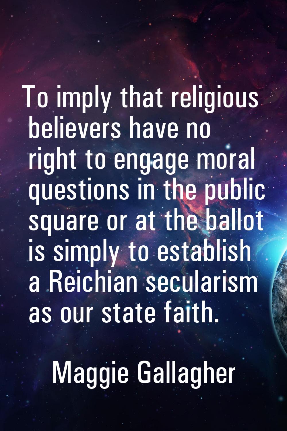 To imply that religious believers have no right to engage moral questions in the public square or a