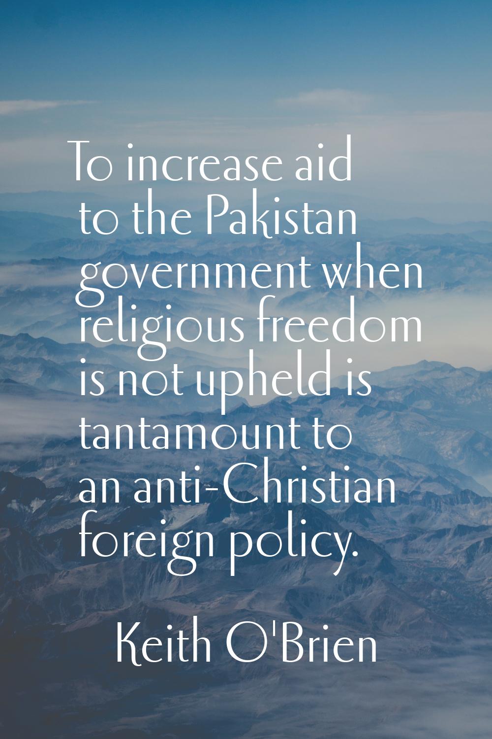 To increase aid to the Pakistan government when religious freedom is not upheld is tantamount to an