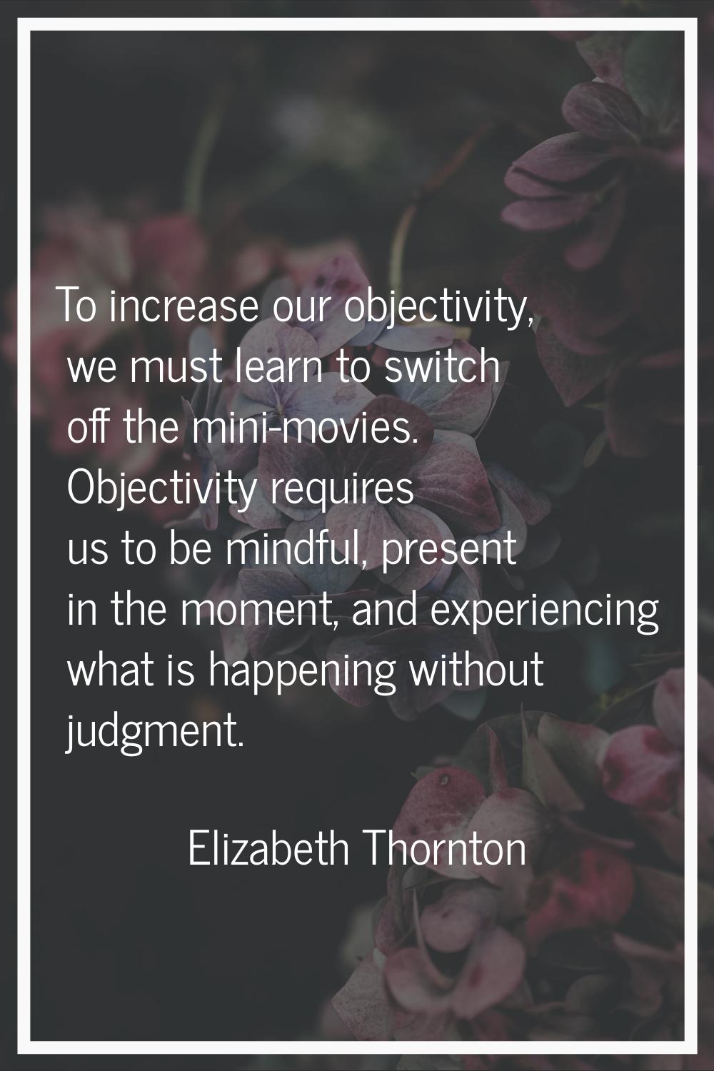To increase our objectivity, we must learn to switch off the mini-movies. Objectivity requires us t