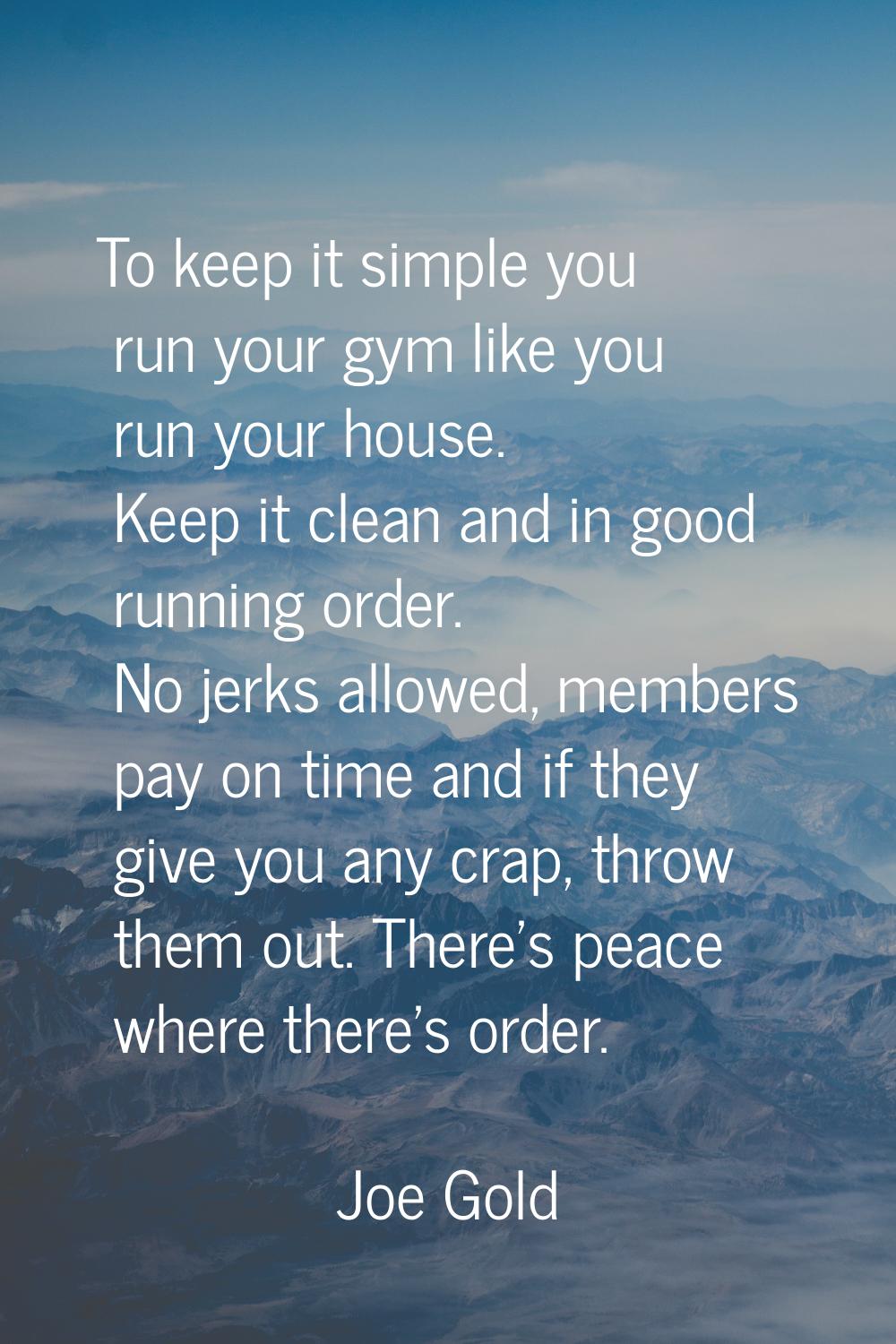 To keep it simple you run your gym like you run your house. Keep it clean and in good running order