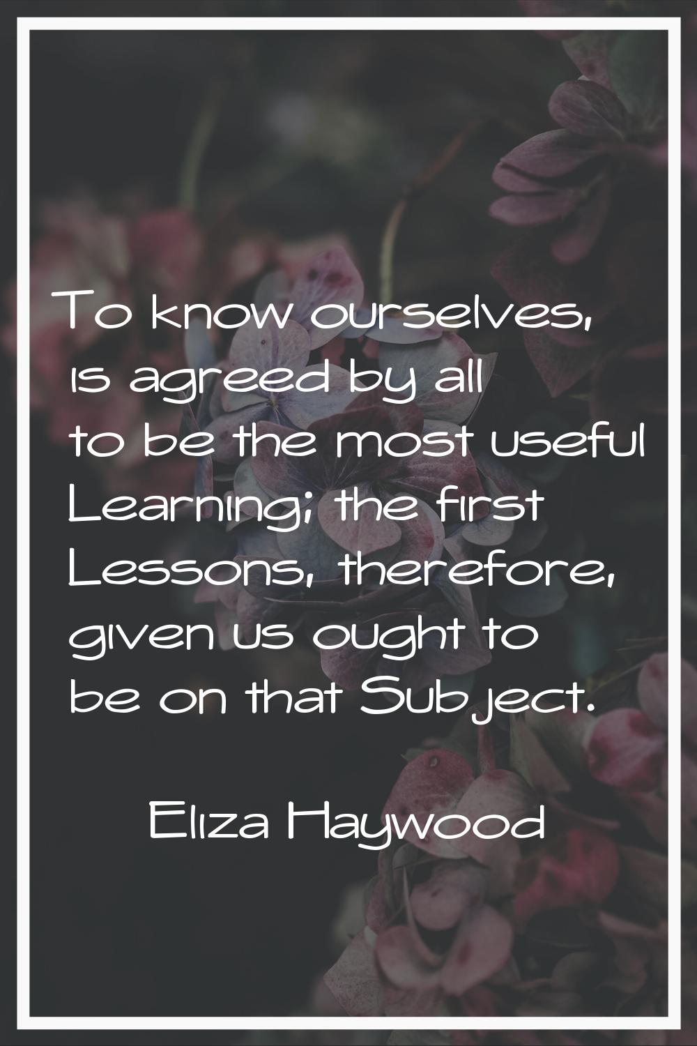 To know ourselves, is agreed by all to be the most useful Learning; the first Lessons, therefore, g