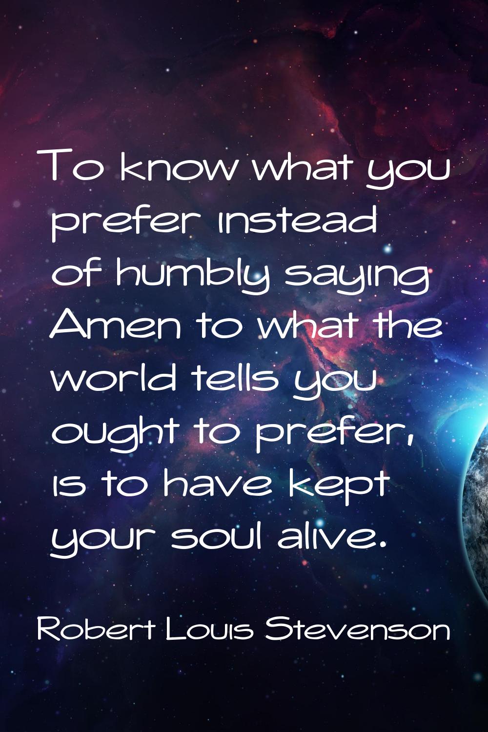 To know what you prefer instead of humbly saying Amen to what the world tells you ought to prefer, 