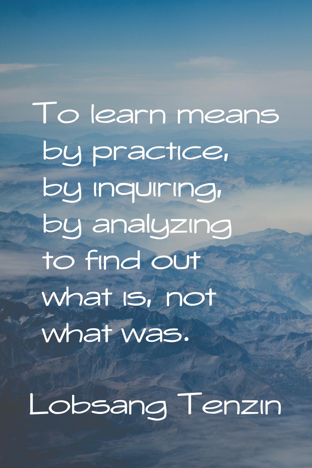 To learn means by practice, by inquiring, by analyzing to find out what is, not what was.