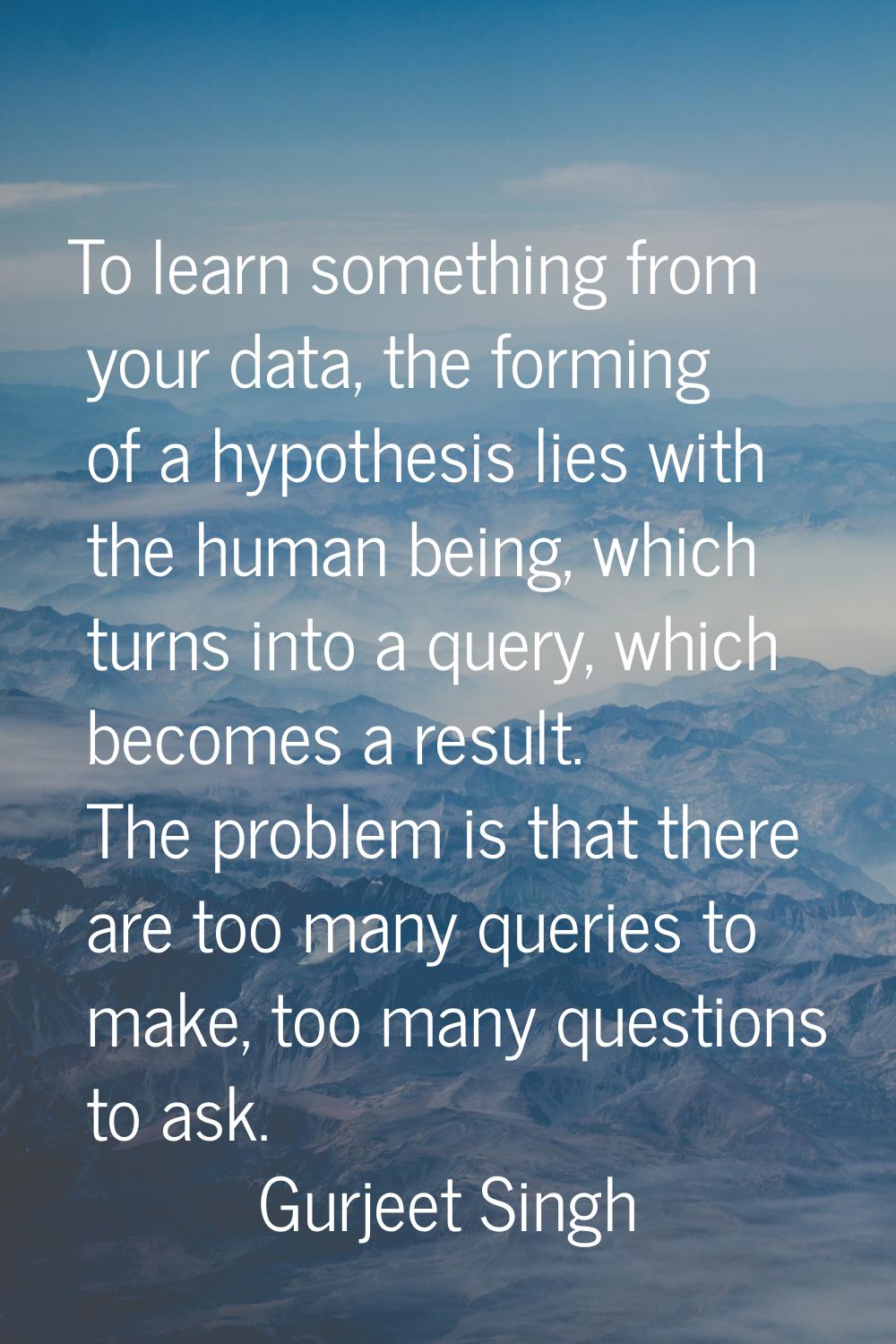 To learn something from your data, the forming of a hypothesis lies with the human being, which tur