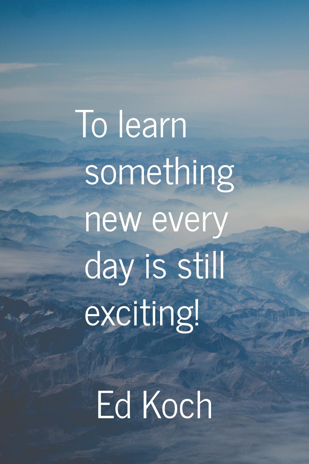 To learn something new every day is still exciting!